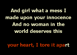 And girl what a mess I
made upon your innocence
And no woman in the
world deserves this

your heart, I tore it apart