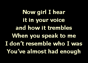 Now girl I hear
it in your voice
and how it trembles
When you speak to me
I don't resemble who I was
You've almost had enough