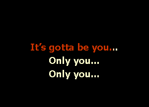 It's gotta be you...

Only you...
Only you...