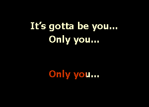 It's gotta be you...
Only you...

Only you...