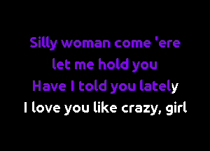 Silly woman come 'ere
let me hold you

Have I told you lately
I love you like crazy, girl