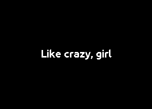 Like crazy, girl