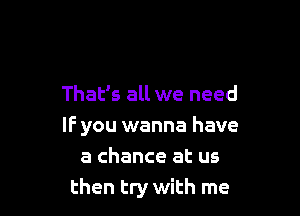 That's all we need

IF you wanna have
a chance at us
then try with me