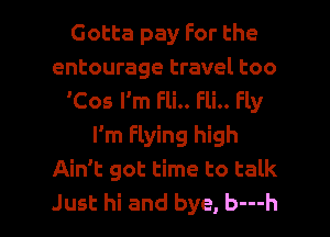 Gotta pay For the
entourage travel too
'Cos I'm Fli.. Fli.. Fly
I'm Flying high
Ain't got time to talk

Just hi and bye, b---h l