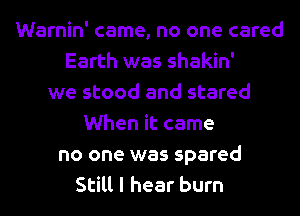 Warnin' came, no one cared
Earth was shakin'
we stood and stared
When it came
no one was spared
Still I hear burn