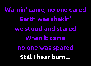 Warnin' came, no one cared
Earth was shakin'
we stood and stared
When it came
no one was spared
Still I hear burn...