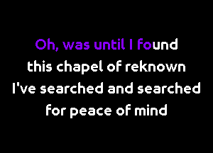 Oh, was until I found
this chapel of reknown
I've searched and searched
for peace of mind