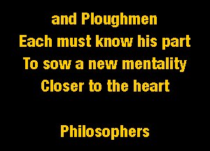 and Ploughmen
Each must know his part
To saw a new mentality
Closer to the heart

Philosophers