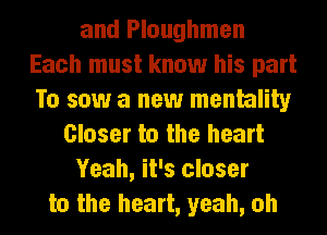 and Ploughmen
Each must know his part
To saw a new mentality
Closer to the heart
Yeah, it's closer
to the heart, yeah, oh