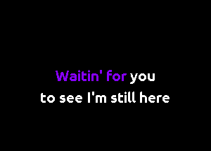 Waitin' for you
to see I'm still here