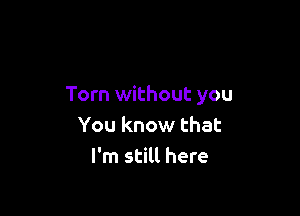 Torn without you

You know that
I'm still here