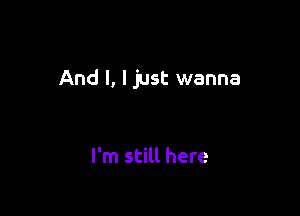 And I, I just wanna

I'm still here