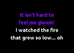 It isn't hard to
feel me glowin'

I watched the Fire
that grew so low... oh