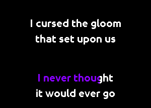 I cursed the gloom
that set upon us

lneverthought
it would ever go