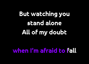 But watching you
stand alone

All of my doubt

when I'm afraid to Fall
