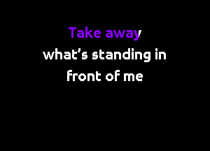 Take away
what's standing in

front of me