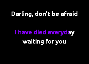 Darling, don't be afraid

I have died everyday
waiting for you