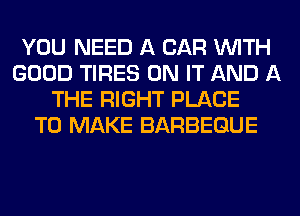 YOU NEED A CAR WITH
GOOD TIRES ON IT AND A
THE RIGHT PLACE
TO MAKE BARBEGUE