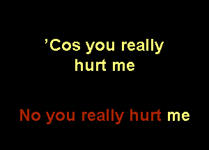 'Cos you really
hurt me

No you really hurt me