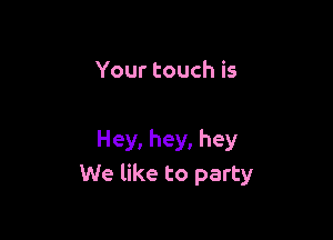 Your touch is

Hey, hey, hey
We like to party