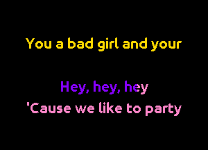 You a bad girl and your

Hey, hey, hey
'Cause we like to party