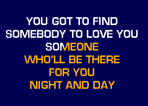 YOU GOT TO FIND
SOMEBODY TO LOVE YOU
SOMEONE
VVHO'LL BE THERE
FOR YOU
NIGHT AND DAY