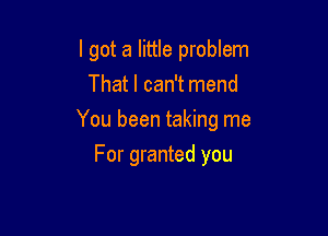 I got a little problem
That I can't mend

You been taking me

For granted you