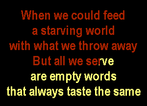 When we could feed
a starving world
with what we throw away
But all we serve
are em pty words
that always taste the same