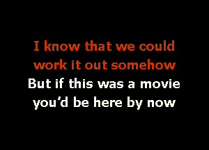 I know that we could
work it out somehow
But if this was a movie
you'd be here by now