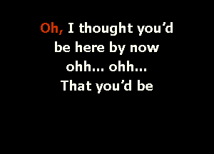 Oh, I thought you'd
be here by now
ohh... ohh...

That you'd be