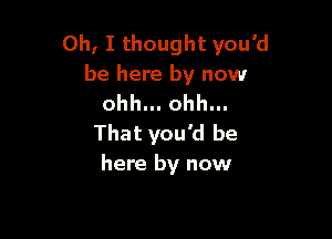 Oh, I thought you'd
be here by now
ohh... ohh...

That you'd be
here by now