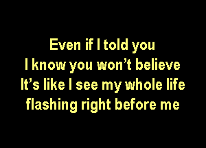 Even if I told you
I know you won't believe

It,s like I see my whole life
flashing right before me