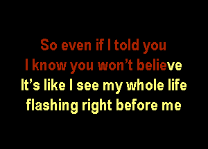 So even if I told you
I know you won't believe

It,s like I see my whole life
flashing right before me