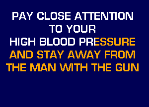 PAY CLOSE ATTENTION
TO YOUR
HIGH BLOOD PRESSURE
AND STAY AWAY FROM
THE MAN WITH THE GUN