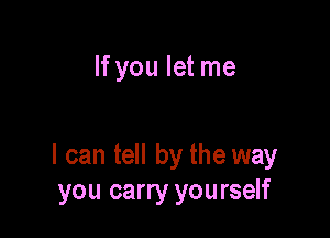 If you let me

I can tell by the way
you carry you rself