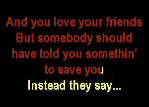 And you love your friends
But somebody should

have told you somethino
to save you
Instead they say...