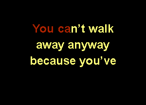 You can't walk
away anyway

because you,ve