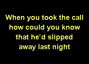 When you took the call
how could you know

that he,d slipped
away last night