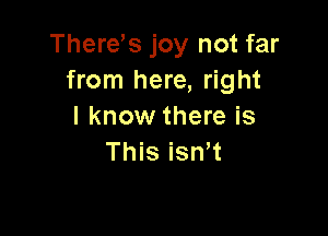 There's joy not far
from here, right
I know there is

This isn t