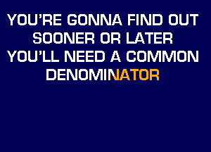 YOU'RE GONNA FIND OUT
SOONER 0R LATER
YOU'LL NEED A COMMON
DENOMINATOR