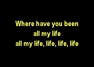 Where have you been

all my life
all my life, life, life, life