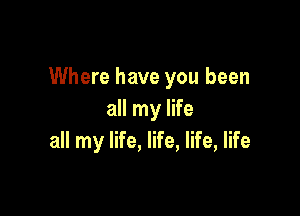 Where have you been

all my life
all my life, life, life, life
