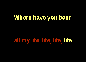 Where have you been

all my life, life, life, life