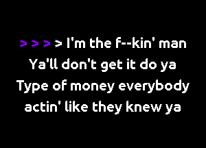 y z- 5- I'm the F--kin' man
Ya'll don't get it do ya

Type of money everybody
actin' like they knew ya