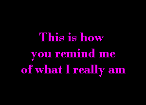 This is how
you remind me

of what I really am

g