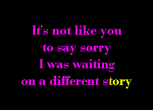 It's not like you
to say sorry
I was waiting
on a different story