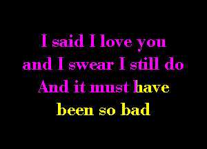 I said I love you

and I swear I still do
And it must have
been so bad