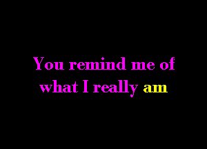 You remind me of

what I really am