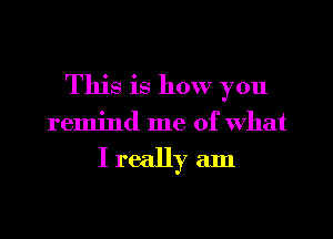 This is how you

remind me of What

I really am