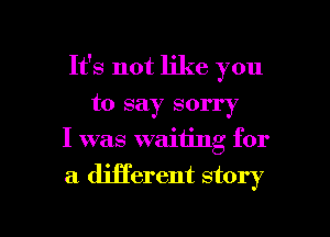 It's not like you
to say sorry
I was waiting for

a different story

g